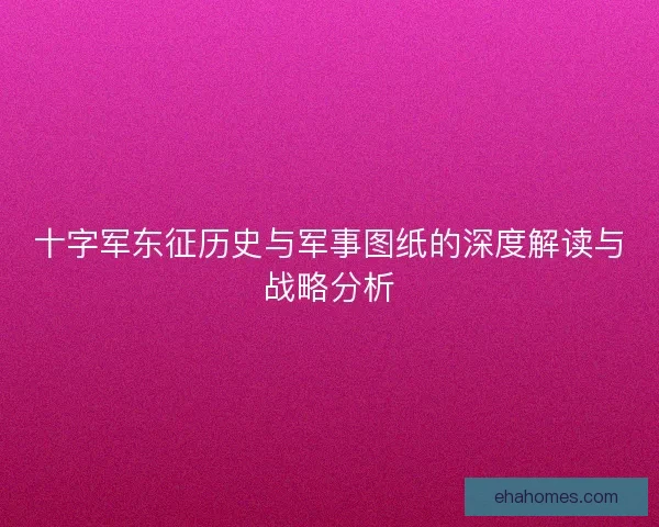 十字军东征历史与军事图纸的深度解读与战略分析