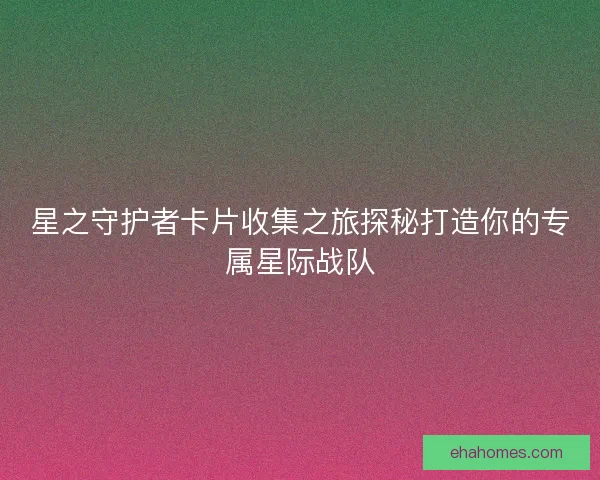 星之守护者卡片收集之旅探秘打造你的专属星际战队