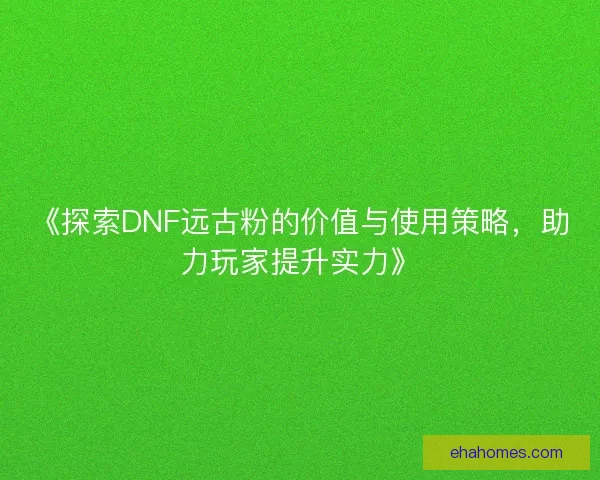 《探索DNF远古粉的价值与使用策略，助力玩家提升实力》