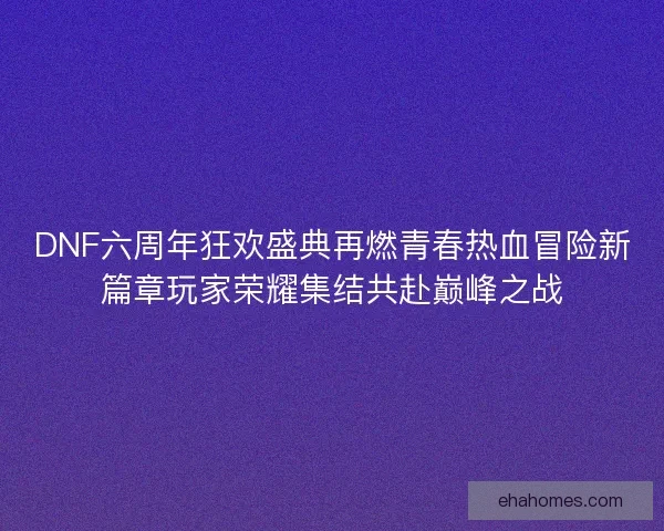 DNF六周年狂欢盛典再燃青春热血冒险新篇章玩家荣耀集结共赴巅峰之战