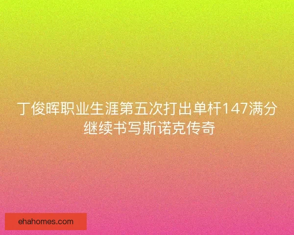 丁俊晖职业生涯第五次打出单杆147满分 继续书写斯诺克传奇