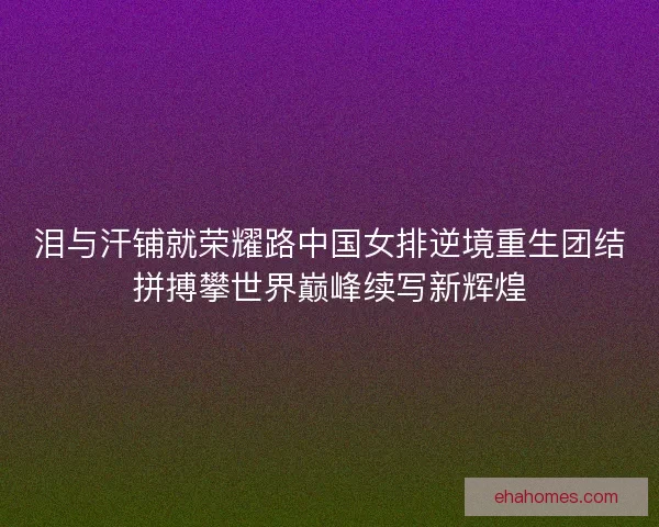 泪与汗铺就荣耀路中国女排逆境重生团结拼搏攀世界巅峰续写新辉煌