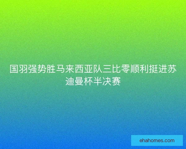 国羽强势胜马来西亚队三比零顺利挺进苏迪曼杯半决赛