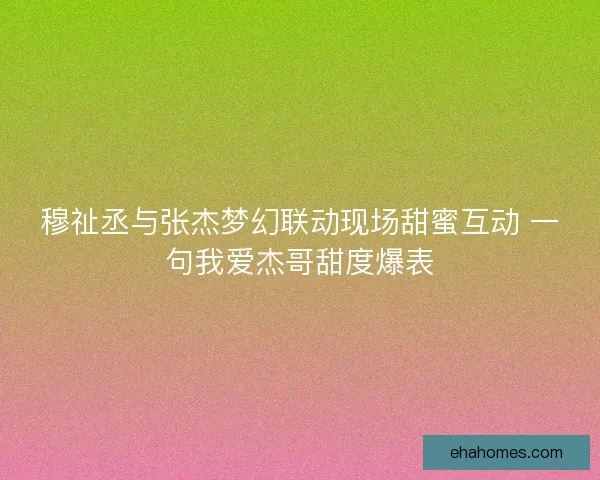 穆祉丞与张杰梦幻联动现场甜蜜互动 一句我爱杰哥甜度爆表
