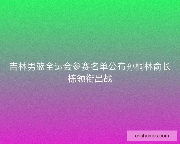 吉林男篮全运会参赛名单公布孙桐林俞长栋领衔出战