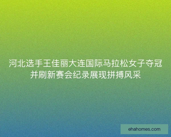 河北选手王佳丽大连国际马拉松女子夺冠并刷新赛会纪录展现拼搏风采