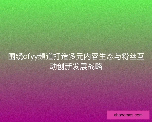 围绕cfyy频道打造多元内容生态与粉丝互动创新发展战略