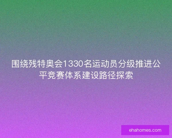 围绕残特奥会1330名运动员分级推进公平竞赛体系建设路径探索 围绕残特奥会1330名运动员分级推进公平竞赛体系建设路径探索