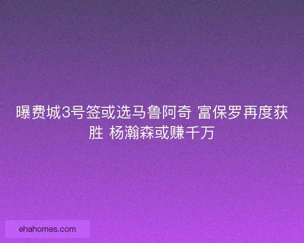 曝费城3号签或选马鲁阿奇 富保罗再度获胜 杨瀚森或赚千万
