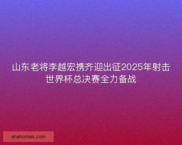 山东老将李越宏携齐迎出征2025年射击世界杯总决赛全力备战 山东老将李越宏携齐迎出征2025年射击世界杯总决赛全力备战