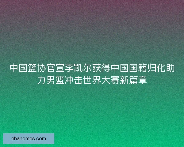 中国篮协官宣李凯尔获得中国国籍归化助力男篮冲击世界大赛新篇章 中国篮协官宣李凯尔获得中国国籍归化助力男篮冲击世界大赛新篇章